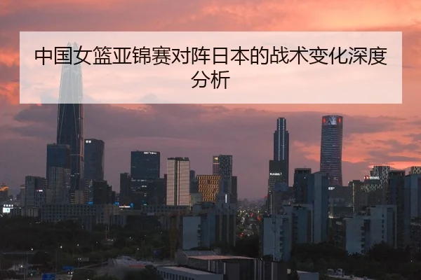 中国女篮亚锦赛对阵日本的战术变化深度分析