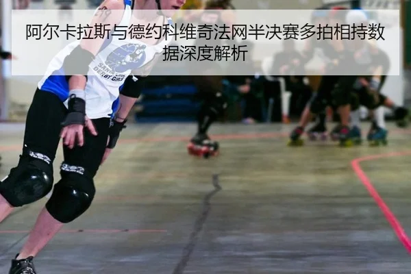 阿尔卡拉斯与德约科维奇法网半决赛多拍相持数据深度解析