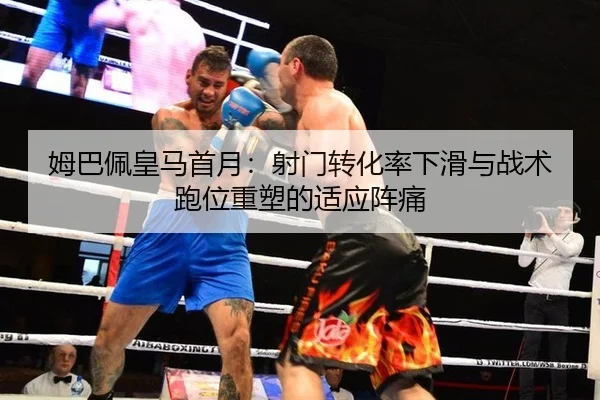 姆巴佩皇马首月：射门转化率下滑与战术跑位重塑的适应阵痛