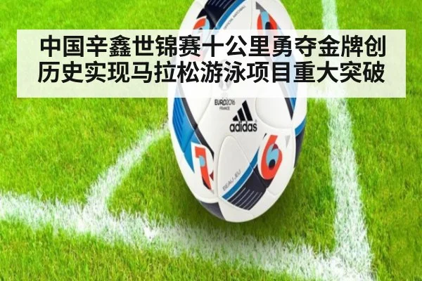中国辛鑫世锦赛十公里勇夺金牌创历史实现马拉松游泳项目重大突破